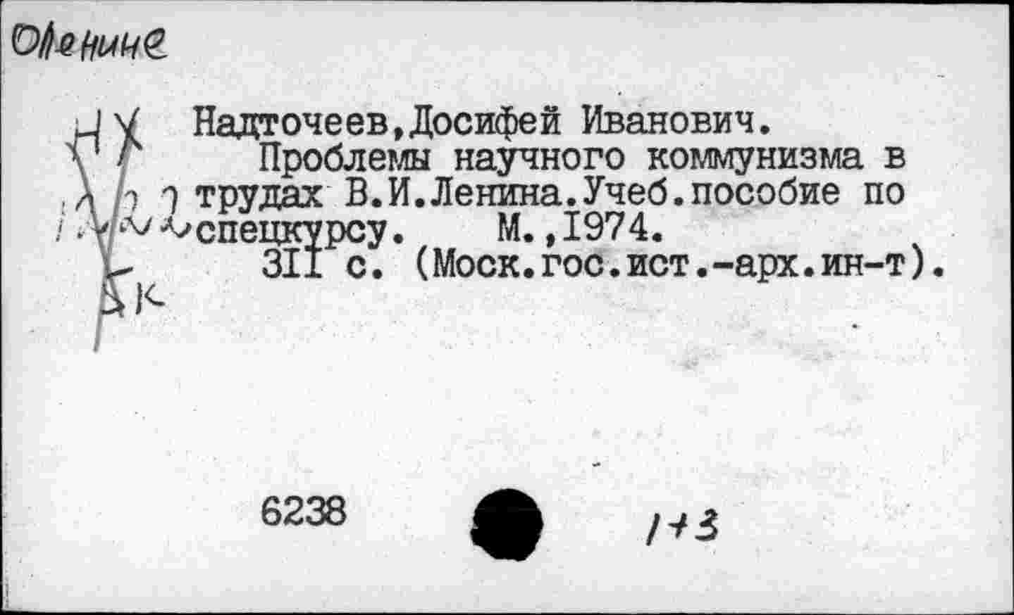 ﻿
□ V НадточеевДосифей Иванович.
у г Проблемы научного коммунизма в
А р Э трудах В.И.Ленина.Учеб.пособие по
/А/а/ ^спецкурсу.	М., 1974.
С 311 с. (Моск.гос.ист.-арх.ин-т).
£)<-
6238